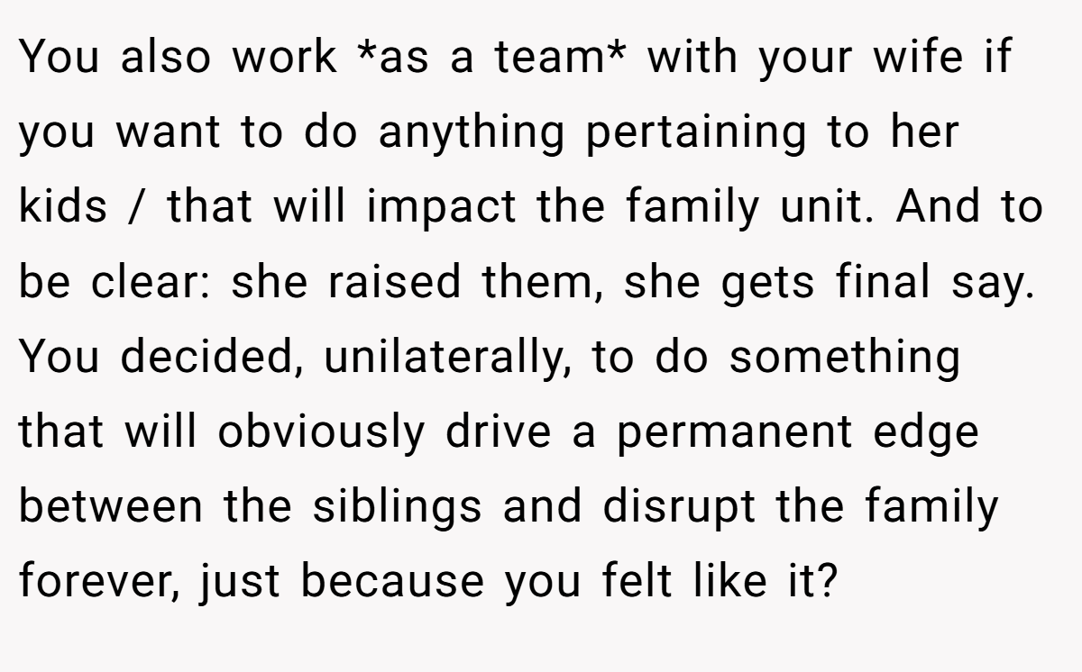 You also work *as a team* with your wife if you want to do anything pertaining to her kids / that will impact the family unit. And to be clear: she raised them, she gets final say. You decided, unilaterally, to do something that will obviously drive a permanent edge between the siblings and disrupt the family forever, just because you felt like it?