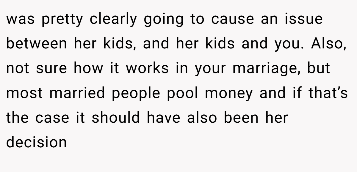 was pretty clearly going to cause an issue between her kids, and her kids and you. Also, not sure how it works in your marriage, but most married people pool money and if that’s the case it should have also been her decision