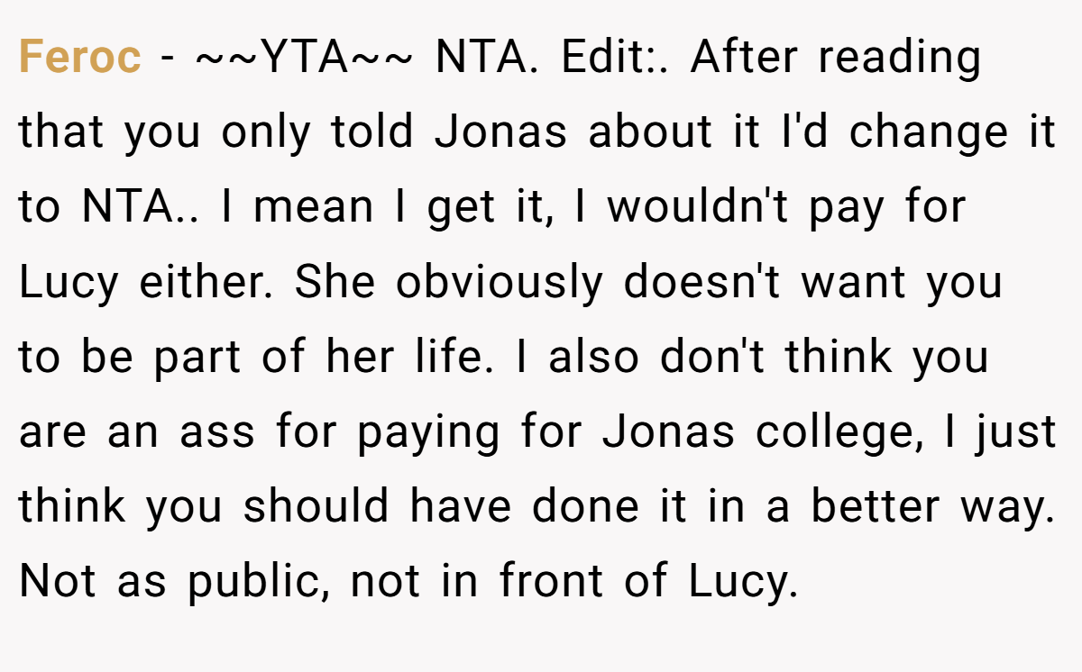 Feroc - ~~YTA~~ NTA. Edit:. After reading that you only told Jonas about it I'd change it to NTA.. I mean I get it, I wouldn't pay for Lucy either. She obviously doesn't want you to be part of her life. I also don't think you are an ass for paying for Jonas college, I just think you should have done it in a better way. Not as public, not in front of Lucy.