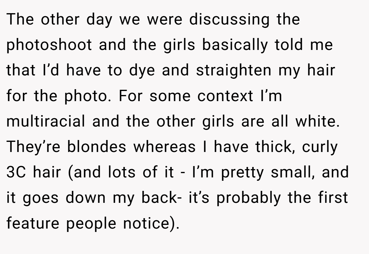 The other day we were discussing the photoshoot and the girls basically told me that I’d have to dye and straighten my hair for the photo. For some context I’m multiracial and the other girls are all white. They’re blondes whereas I have thick, curly 3C hair (and lots of it - I’m pretty small, and it goes down my back- it’s probably the first feature people notice).