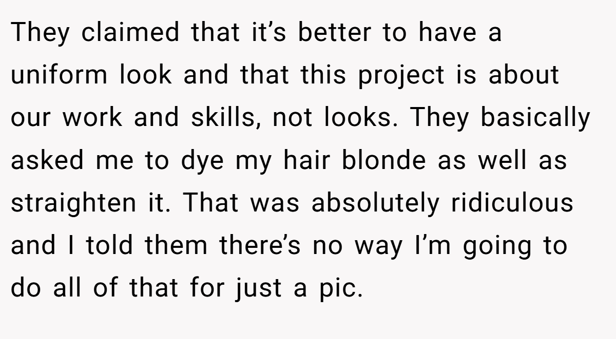 They claimed that it’s better to have a uniform look and that this project is about our work and skills, not looks. They basically asked me to dye my hair blonde as well as straighten it. That was absolutely ridiculous and I told them there’s no way I’m going to do all of that for just a pic.