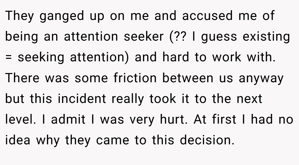 They ganged up on me and accused me of being an attention seeker (?? I guess existing = seeking attention) and hard to work with. There was some friction between us anyway but this incident really took it to the next level. I admit I was very hurt. At first I had no idea why they came to this decision.
