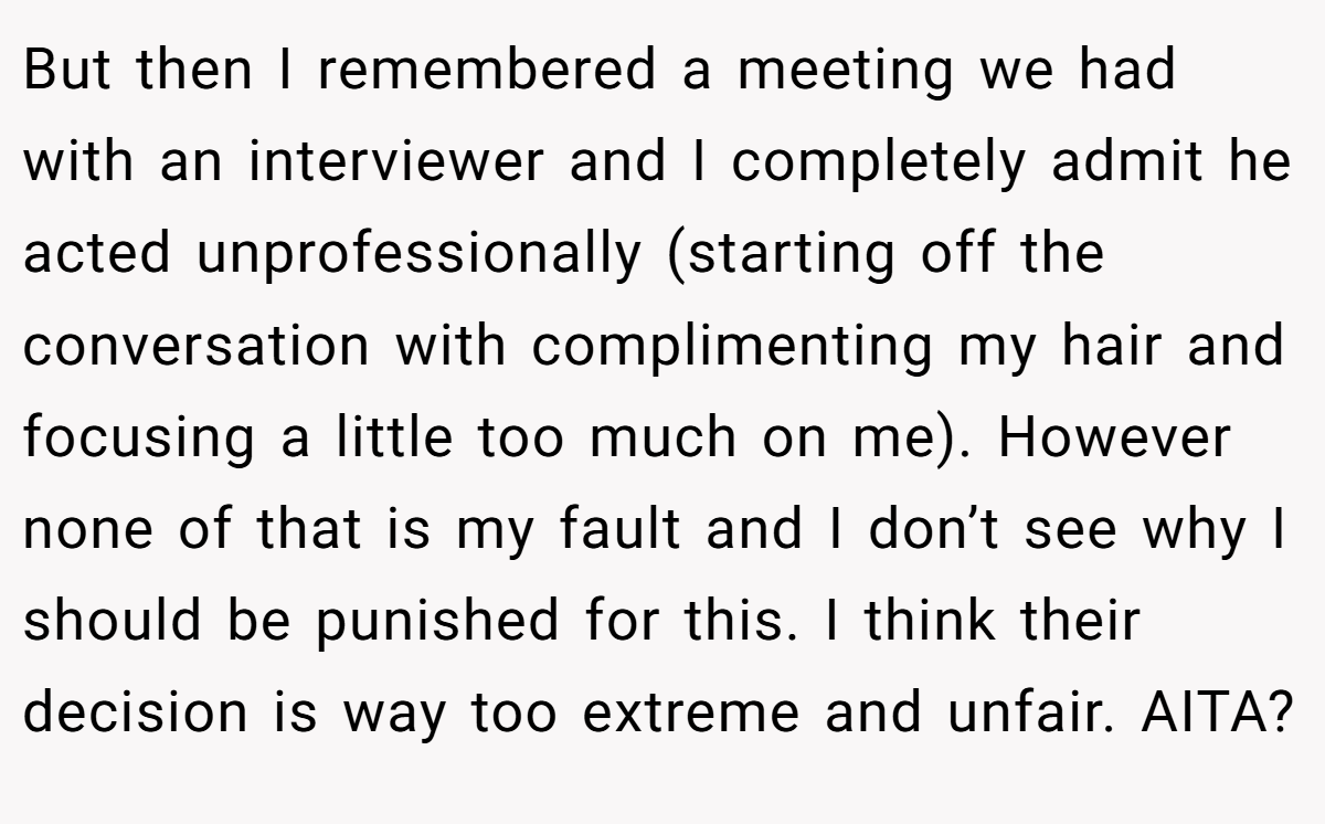 But then I remembered a meeting we had with an interviewer and I completely admit he acted unprofessionally (starting off the conversation with complimenting my hair and focusing a little too much on me). However none of that is my fault and I don’t see why I should be punished for this. I think their decision is way too extreme and unfair. AITA?