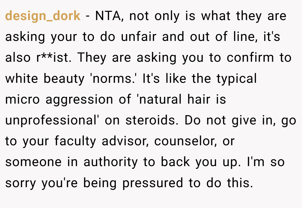 design_dork − NTA, not only is what they are asking your to do unfair and out of line, it's also r**ist. They are asking you to confirm to white beauty 'norms.' It's like the typical micro aggression of 'natural hair is unprofessional' on steroids. Do not give in, go to your faculty advisor, counselor, or someone in authority to back you up. I'm so sorry you're being pressured to do this.