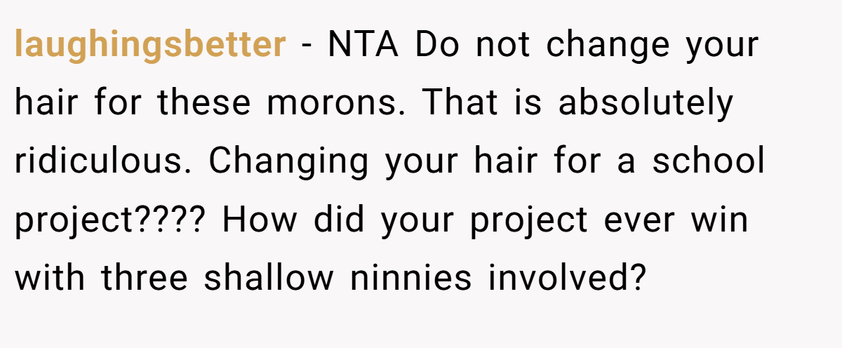 laughingsbetter − NTA Do not change your hair for these morons. That is absolutely ridiculous. Changing your hair for a school project???? How did your project ever win with three shallow ninnies involved?