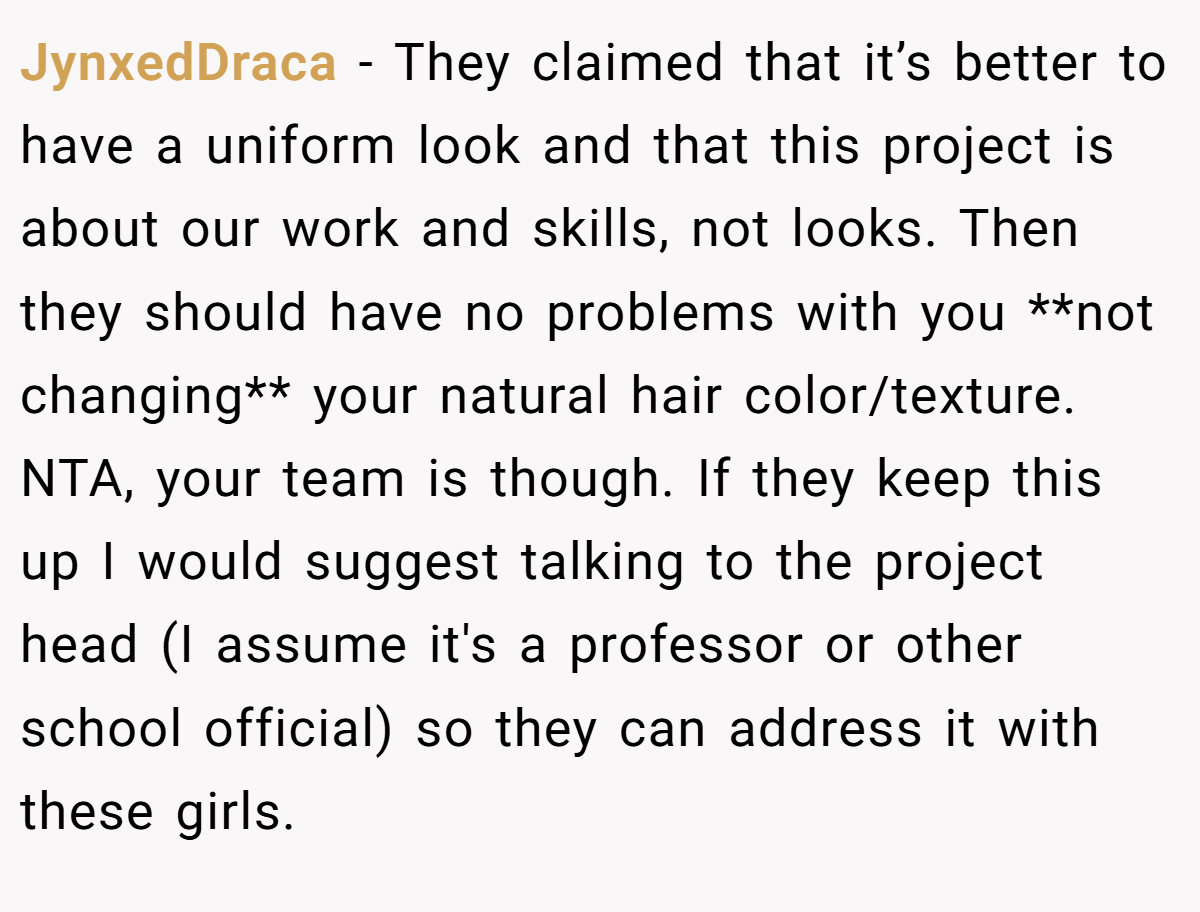 JynxedDraca − They claimed that it’s better to have a uniform look and that this project is about our work and skills, not looks. Then they should have no problems with you **not changing** your natural hair color/texture. NTA, your team is though. If they keep this up I would suggest talking to the project head (I assume it's a professor or other school official) so they can address it with these girls.