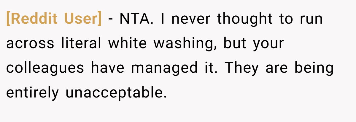 [Reddit User] − NTA. I never thought to run across literal white washing, but your colleagues have managed it. They are being entirely unacceptable.