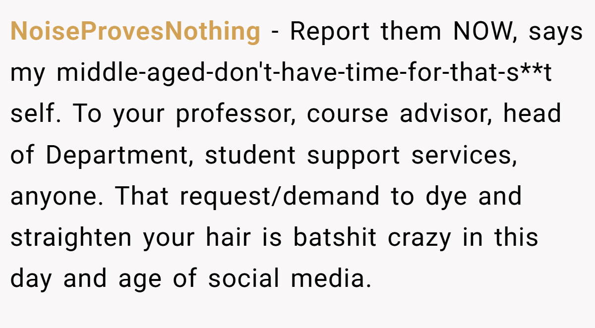 NoiseProvesNothing − Report them NOW, says my middle-aged-don't-have-time-for-that-s**t self. To your professor, course advisor, head of Department, student support services, anyone. That request/demand to dye and straighten your hair is batshit crazy in this day and age of social media.