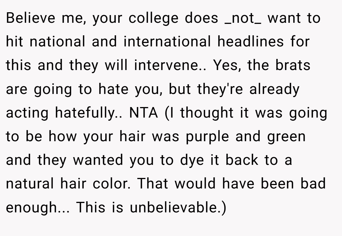Believe me, your college does _not_ want to hit national and international headlines for this and they will intervene.. Yes, the brats are going to hate you, but they're already acting hatefully.. NTA (I thought it was going to be how your hair was purple and green and they wanted you to dye it back to a natural hair color. That would have been bad enough... This is unbelievable.)