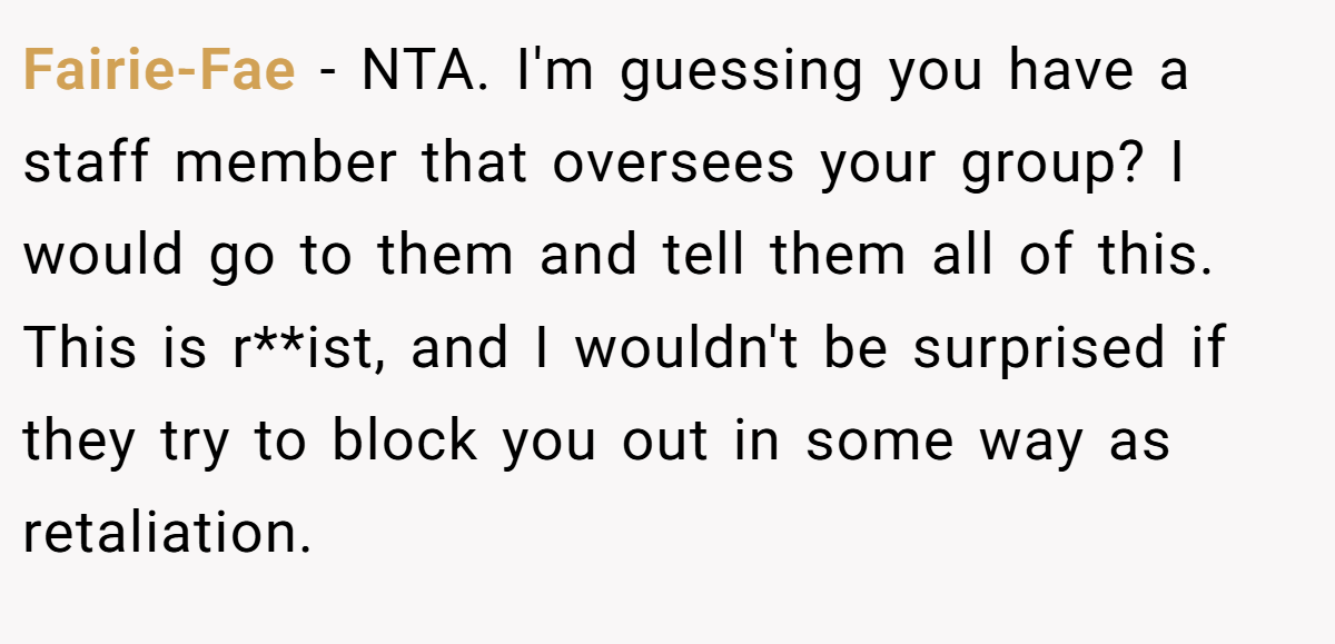 Fairie-Fae − NTA. I'm guessing you have a staff member that oversees your group? I would go to them and tell them all of this. This is r**ist, and I wouldn't be surprised if they try to block you out in some way as retaliation.