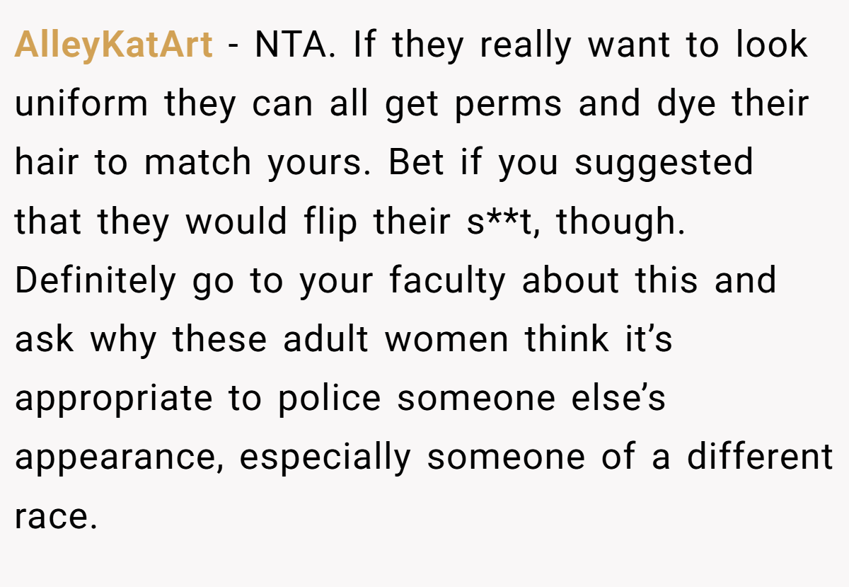AlleyKatArt − NTA. If they really want to look uniform they can all get perms and dye their hair to match yours. Bet if you suggested that they would flip their s**t, though. Definitely go to your faculty about this and ask why these adult women think it’s appropriate to police someone else’s appearance, especially someone of a different race.