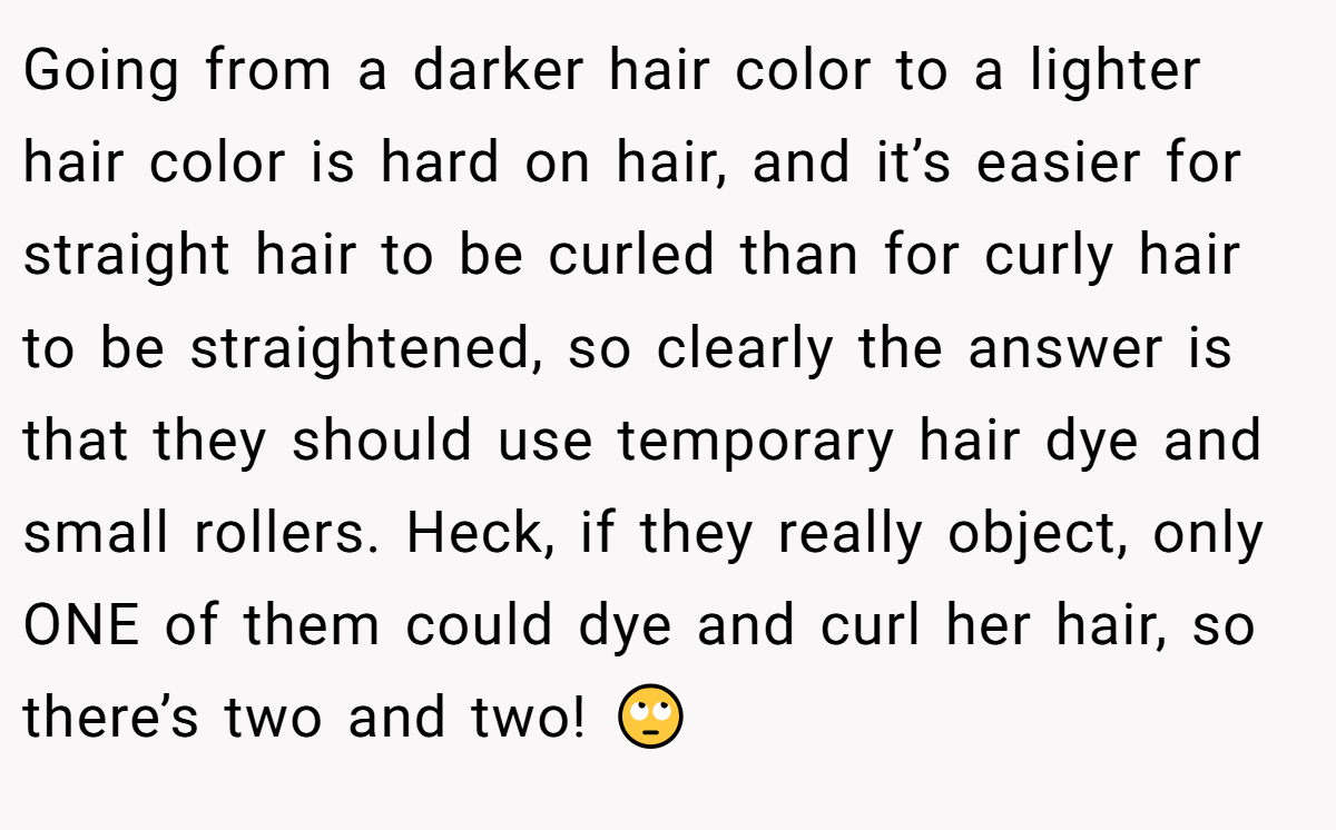 Going from a darker hair color to a lighter hair color is hard on hair, and it’s easier for straight hair to be curled than for curly hair to be straightened, so clearly the answer is that they should use temporary hair dye and small rollers. Heck, if they really object, only ONE of them could dye and curl her hair, so there’s two and two! 🙄