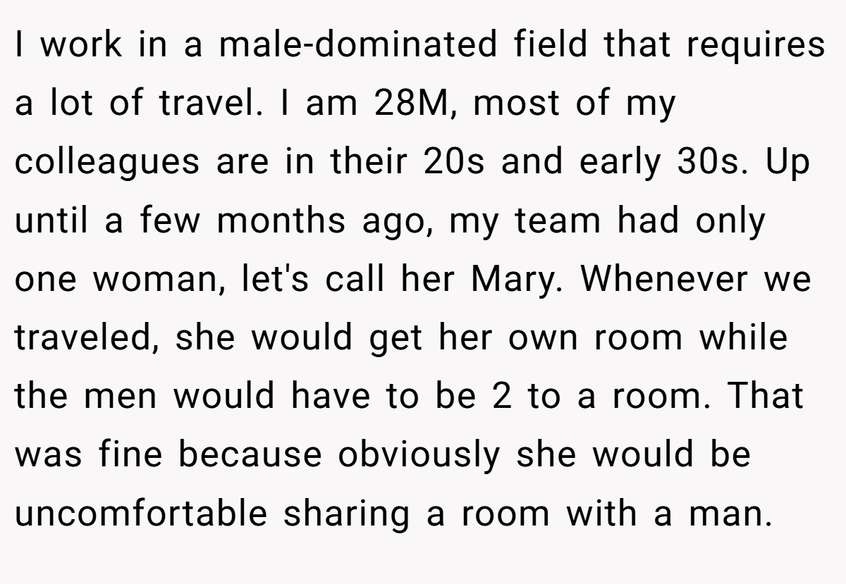 I work in a male-dominated field that requires a lot of travel. I am 28M, most of my colleagues are in their 20s and early 30s. Up until a few months ago, my team had only one woman, let's call her Mary. Whenever we traveled, she would get her own room while the men would have to be 2 to a room. That was fine because obviously she would be uncomfortable sharing a room with a man.