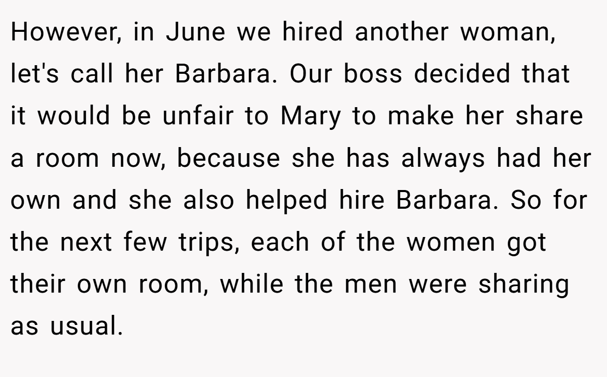 However, in June we hired another woman, let's call her Barbara. Our boss decided that it would be unfair to Mary to make her share a room now, because she has always had her own and she also helped hire Barbara. So for the next few trips, each of the women got their own room, while the men were sharing as usual.