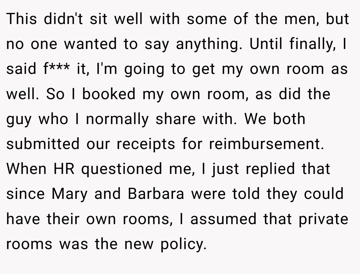 This didn't sit well with some of the men, but no one wanted to say anything. Until finally, I said f*** it, I'm going to get my own room as well. So I booked my own room, as did the guy who I normally share with. We both submitted our receipts for reimbursement. When HR questioned me, I just replied that since Mary and Barbara were told they could have their own rooms, I assumed that private rooms was the new policy.
