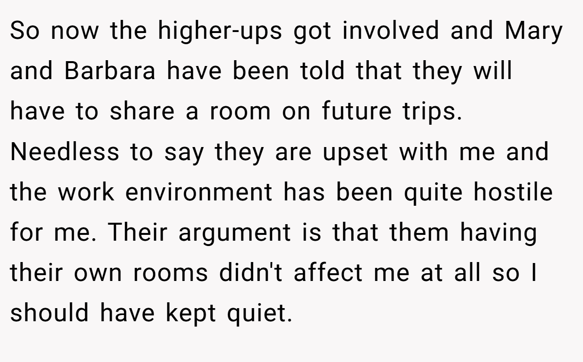 So now the higher-ups got involved and Mary and Barbara have been told that they will have to share a room on future trips. Needless to say they are upset with me and the work environment has been quite hostile for me. Their argument is that them having their own rooms didn't affect me at all so I should have kept quiet.