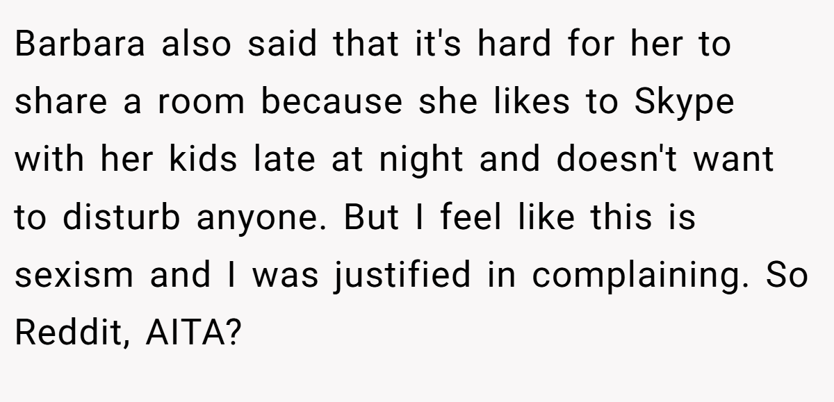 Barbara also said that it's hard for her to share a room because she likes to Skype with her kids late at night and doesn't want to disturb anyone. But I feel like this is sexism and I was justified in complaining. So Reddit, AITA?