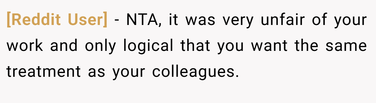 [Reddit User] − NTA, it was very unfair of your work and only logical that you want the same treatment as your colleagues.