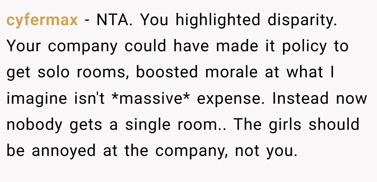 cyfermax − NTA. You highlighted disparity. Your company could have made it policy to get solo rooms, boosted morale at what I imagine isn't *massive* expense. Instead now nobody gets a single room.. The girls should be annoyed at the company, not you.