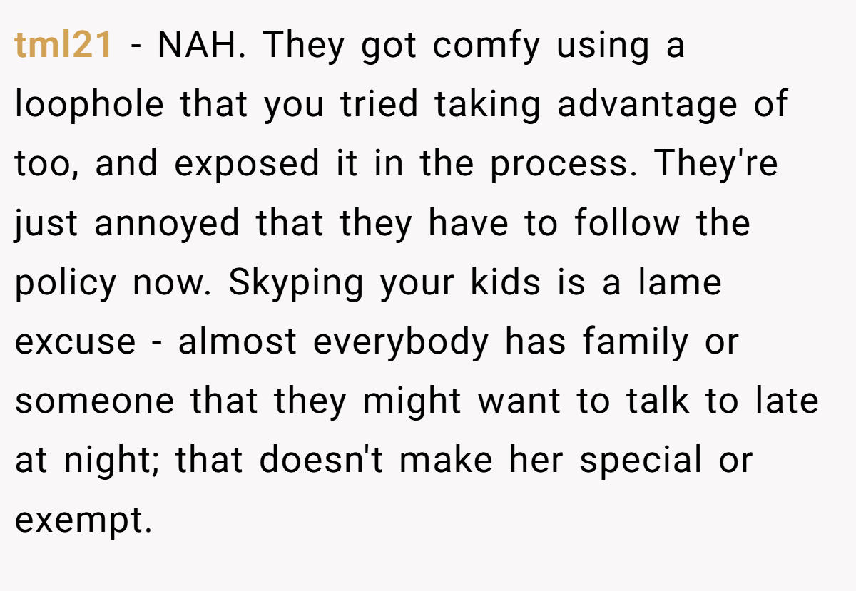 tml21 − NAH. They got comfy using a loophole that you tried taking advantage of too, and exposed it in the process. They're just annoyed that they have to follow the policy now. Skyping your kids is a lame excuse - almost everybody has family or someone that they might want to talk to late at night; that doesn't make her special or exempt.
