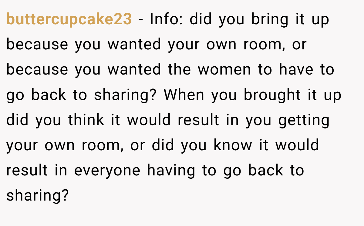 buttercupcake23 − Info: did you bring it up because you wanted your own room, or because you wanted the women to have to go back to sharing? When you brought it up did you think it would result in you getting your own room, or did you know it would result in everyone having to go back to sharing?