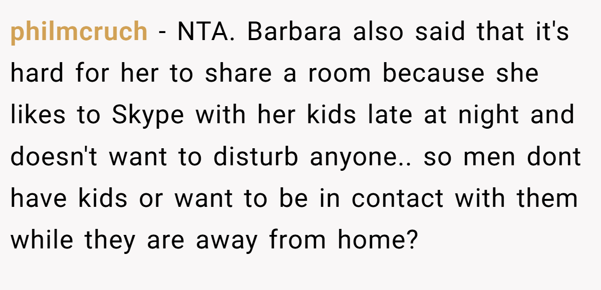 philmcruch − NTA. Barbara also said that it's hard for her to share a room because she likes to Skype with her kids late at night and doesn't want to disturb anyone.. so men dont have kids or want to be in contact with them while they are away from home?