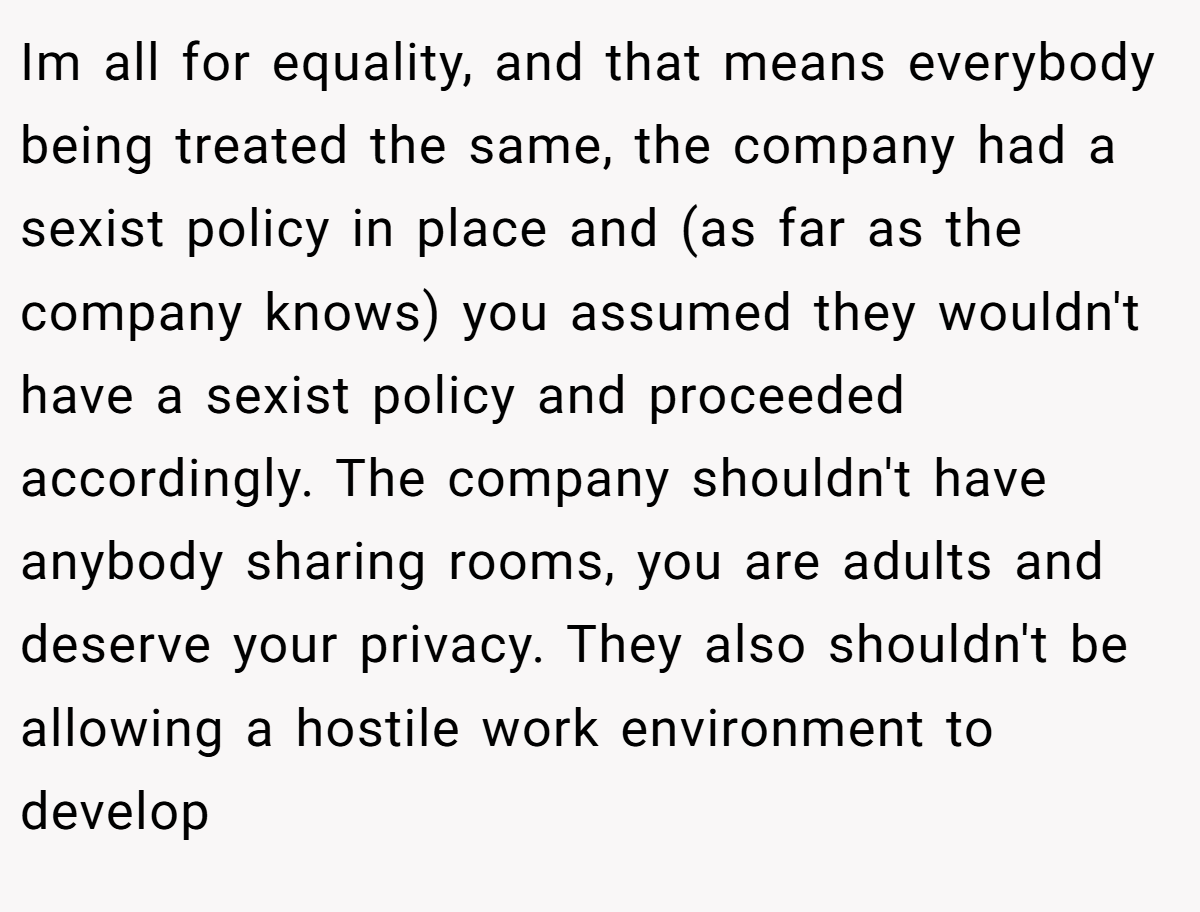 Im all for equality, and that means everybody being treated the same, the company had a sexist policy in place and (as far as the company knows) you assumed they wouldn't have a sexist policy and proceeded accordingly. The company shouldn't have anybody sharing rooms, you are adults and deserve your privacy. They also shouldn't be allowing a hostile work environment to develop