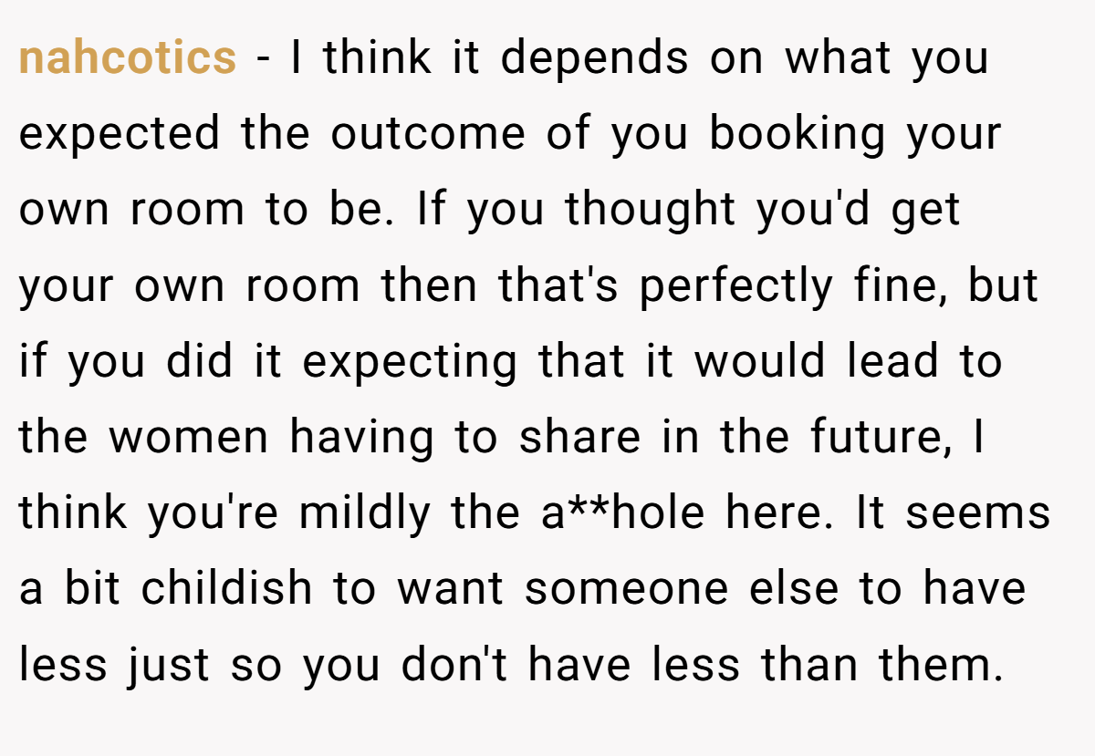 nahcotics − I think it depends on what you expected the outcome of you booking your own room to be. If you thought you'd get your own room then that's perfectly fine, but if you did it expecting that it would lead to the women having to share in the future, I think you're mildly the a**hole here. It seems a bit childish to want someone else to have less just so you don't have less than them.