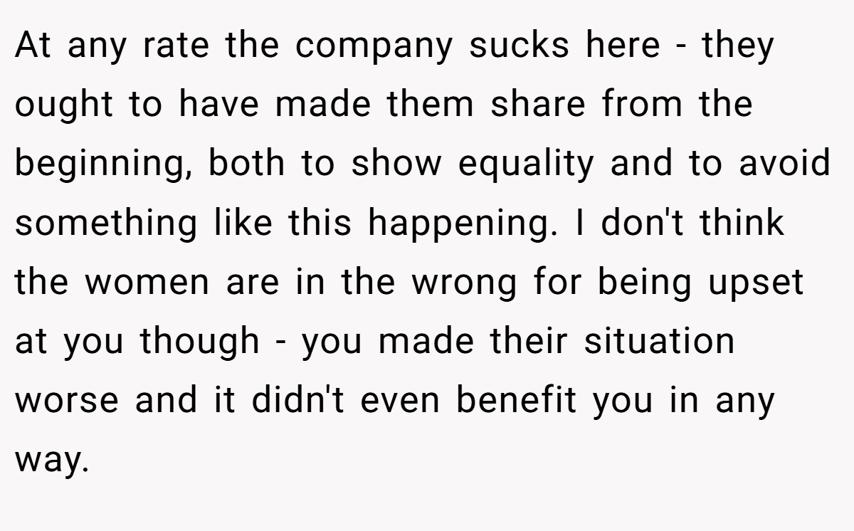 At any rate the company sucks here - they ought to have made them share from the beginning, both to show equality and to avoid something like this happening. I don't think the women are in the wrong for being upset at you though - you made their situation worse and it didn't even benefit you in any way.