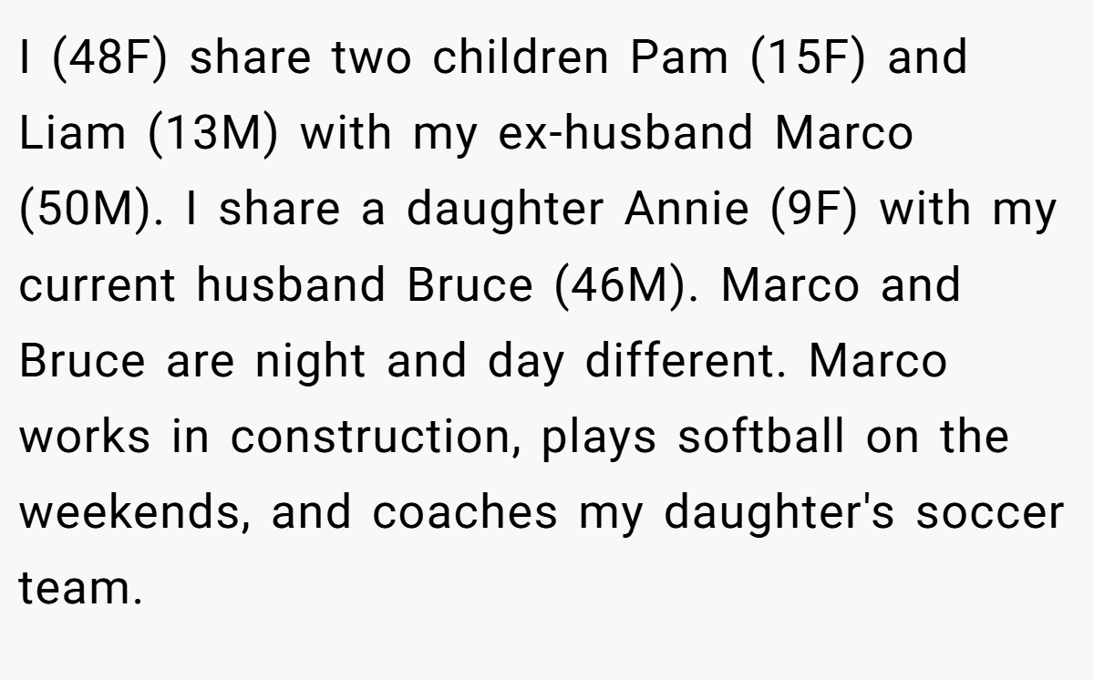 I (48F) share two children Pam (15F) and Liam (13M) with my ex-husband Marco (50M). I share a daughter Annie (9F) with my current husband Bruce (46M). Marco and Bruce are night and day different. Marco works in construction, plays softball on the weekends, and coaches my daughter's soccer team.