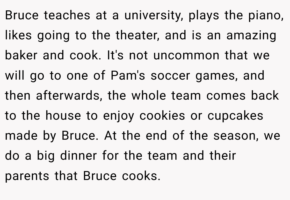 Bruce teaches at a university, plays the piano, likes going to the theater, and is an amazing baker and cook. It's not uncommon that we will go to one of Pam's soccer games, and then afterwards, the whole team comes back to the house to enjoy cookies or cupcakes made by Bruce. At the end of the season, we do a big dinner for the team and their parents that Bruce cooks.