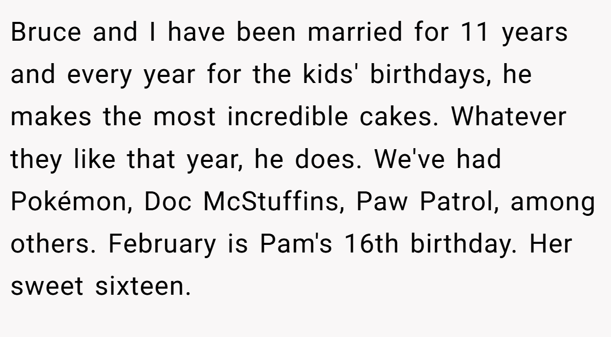 Bruce and I have been married for 11 years and every year for the kids' birthdays, he makes the most incredible cakes. Whatever they like that year, he does. We've had Pokémon, Doc McStuffins, Paw Patrol, among others. February is Pam's 16th birthday. Her sweet sixteen.