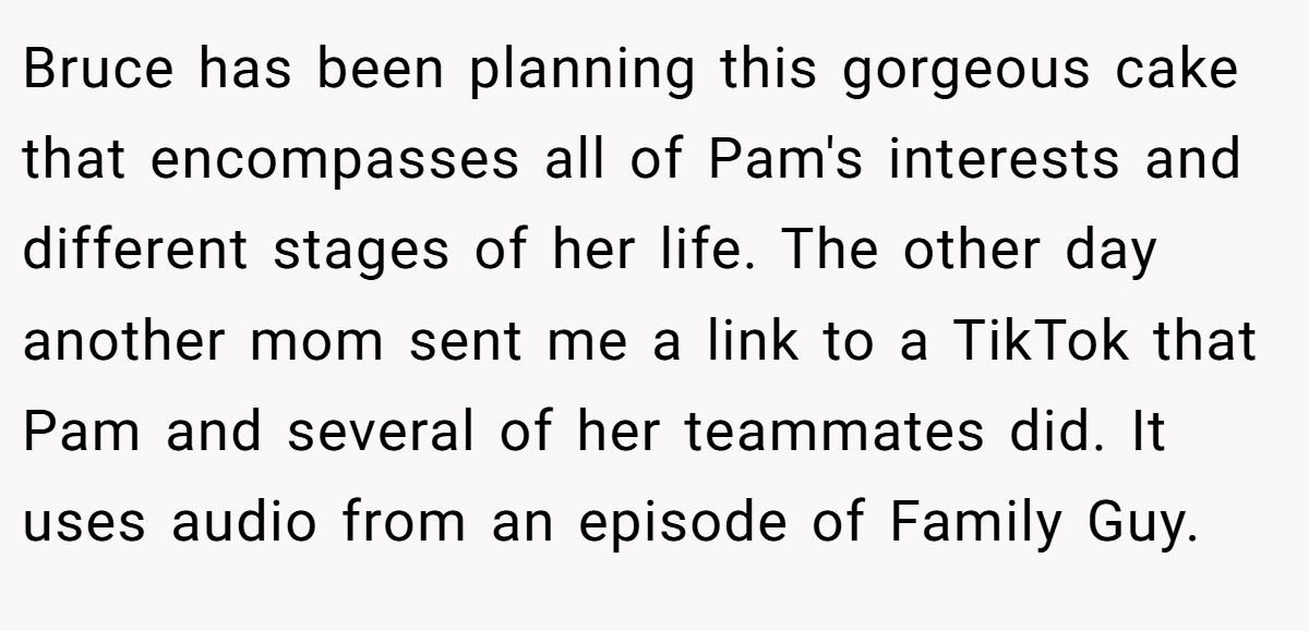 Bruce has been planning this gorgeous cake that encompasses all of Pam's interests and different stages of her life. The other day another mom sent me a link to a TikTok that Pam and several of her teammates did. It uses audio from an episode of Family Guy.