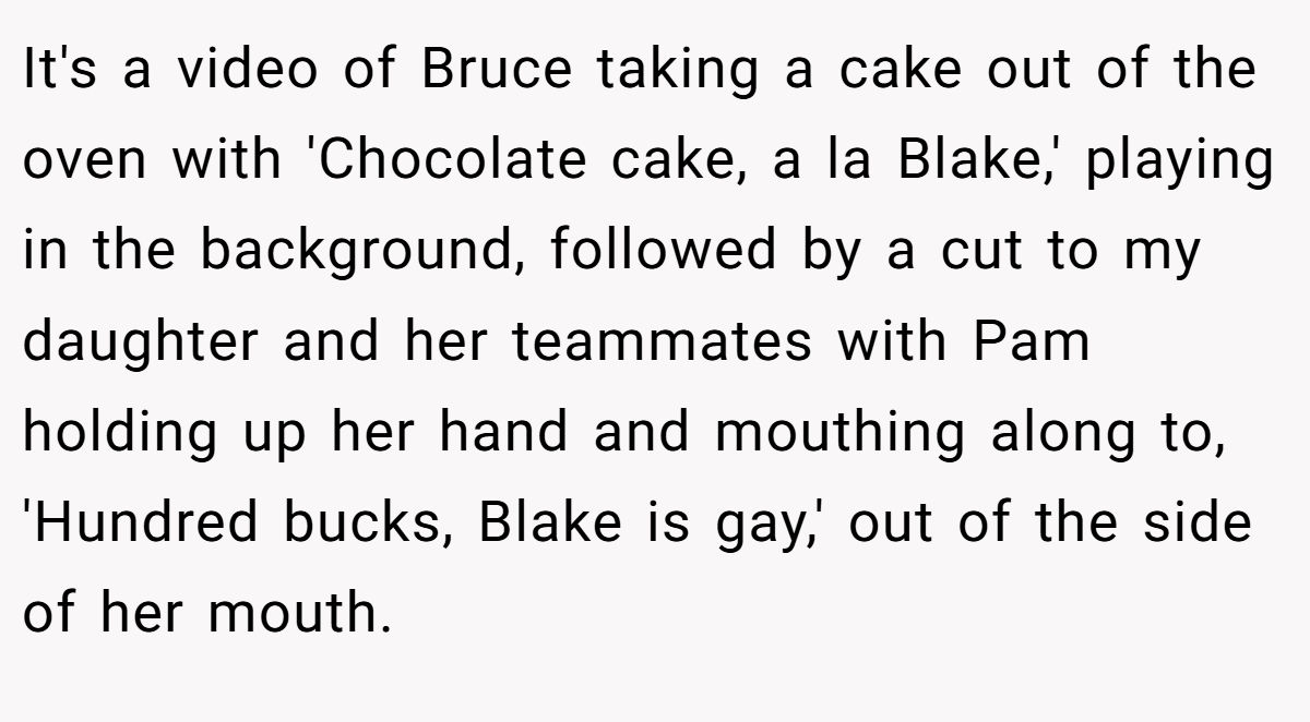 It's a video of Bruce taking a cake out of the oven with 'Chocolate cake, a la Blake,' playing in the background, followed by a cut to my daughter and her teammates with Pam holding up her hand and mouthing along to, 'Hundred bucks, Blake is gay,' out of the side of her mouth.
