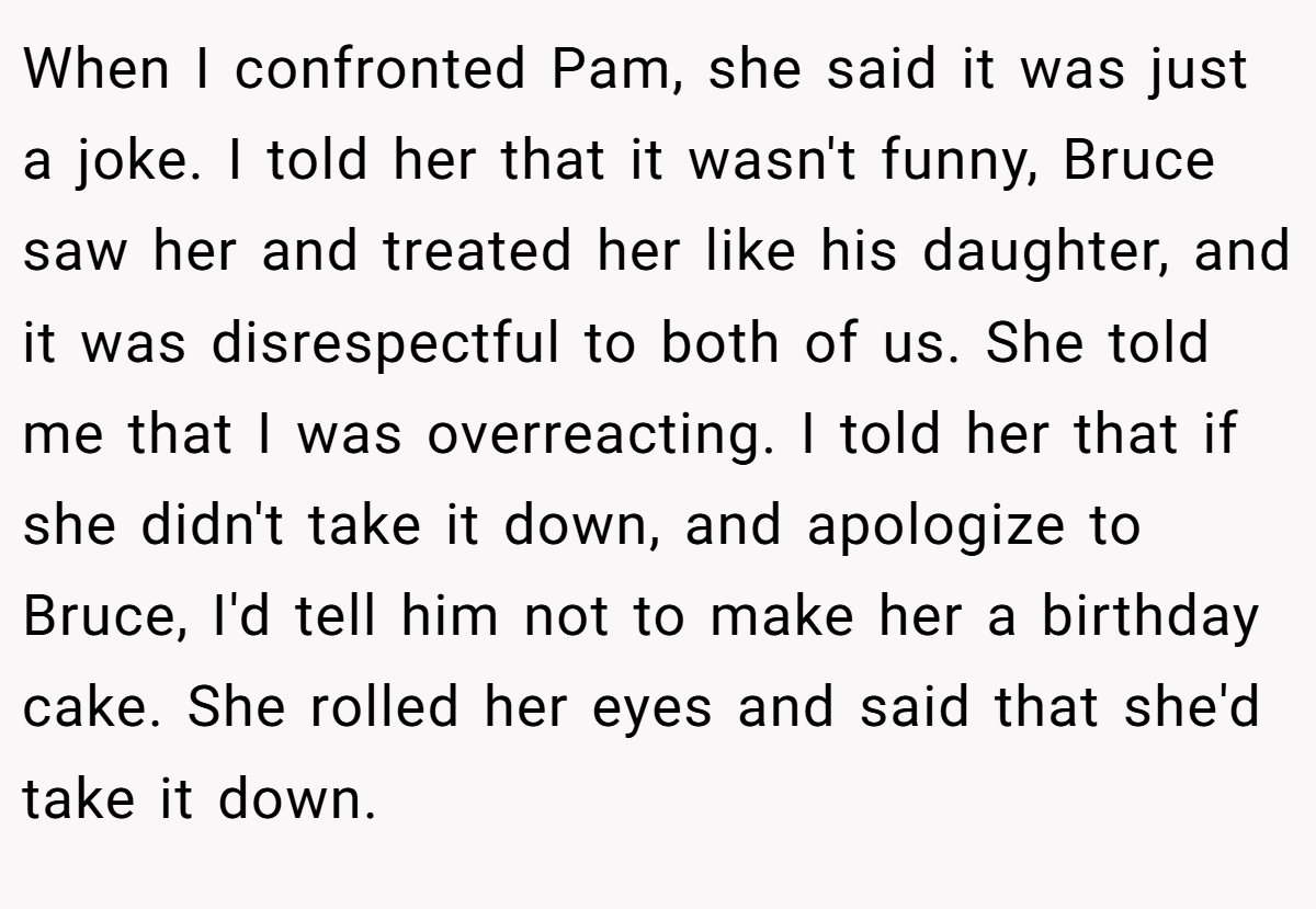 When I confronted Pam, she said it was just a joke. I told her that it wasn't funny, Bruce saw her and treated her like his daughter, and it was disrespectful to both of us. She told me that I was overreacting. I told her that if she didn't take it down, and apologize to Bruce, I'd tell him not to make her a birthday cake. She rolled her eyes and said that she'd take it down.