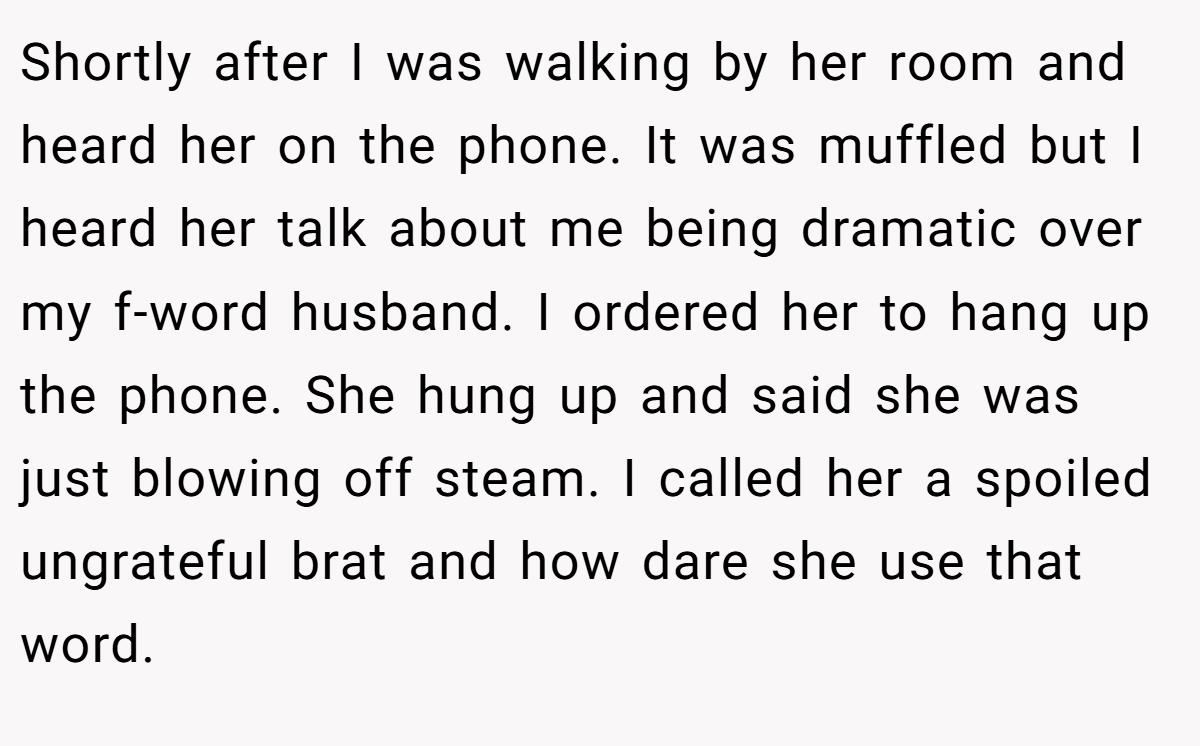 Shortly after I was walking by her room and heard her on the phone. It was muffled but I heard her talk about me being dramatic over my f-word husband. I ordered her to hang up the phone. She hung up and said she was just blowing off steam. I called her a spoiled ungrateful brat and how dare she use that word.