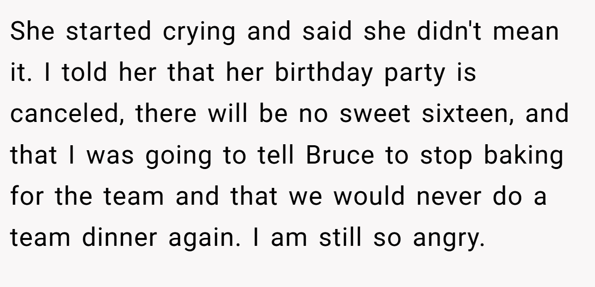 She started crying and said she didn't mean it. I told her that her birthday party is canceled, there will be no sweet sixteen, and that I was going to tell Bruce to stop baking for the team and that we would never do a team dinner again. I am still so angry.