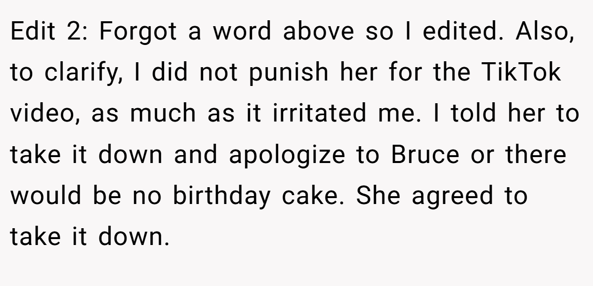 Edit 2: Forgot a word above so I edited. Also, to clarify, I did not punish her for the TikTok video, as much as it irritated me. I told her to take it down and apologize to Bruce or there would be no birthday cake. She agreed to take it down.