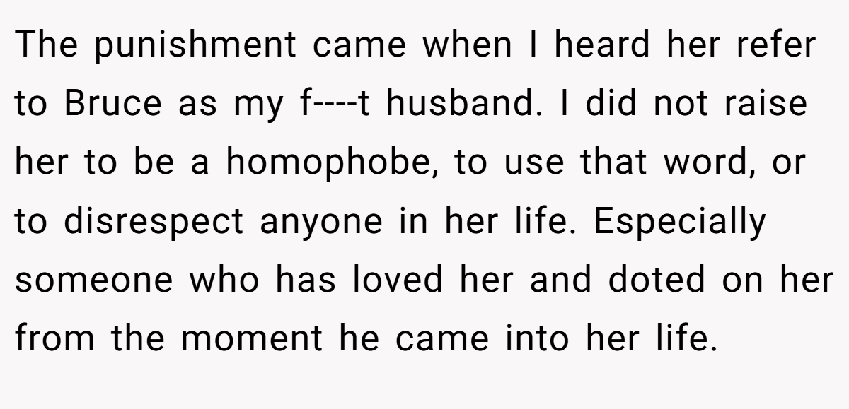 The punishment came when I heard her refer to Bruce as my f----t husband. I did not raise her to be a homophobe, to use that word, or to disrespect anyone in her life. Especially someone who has loved her and doted on her from the moment he came into her life.