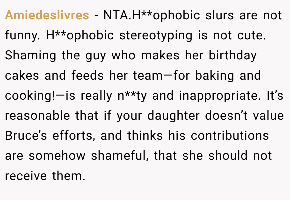 Amiedeslivres − NTA.H**ophobic slurs are not funny. H**ophobic stereotyping is not cute. Shaming the guy who makes her birthday cakes and feeds her team—for baking and cooking!—is really n**ty and inappropriate. It’s reasonable that if your daughter doesn’t value Bruce’s efforts, and thinks his contributions are somehow shameful, that she should not receive them.