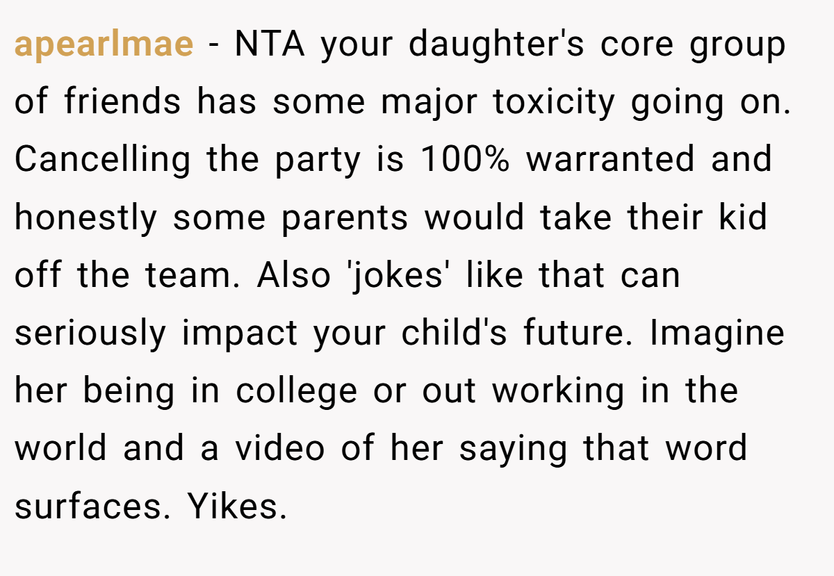 apearlmae − NTA your daughter's core group of friends has some major toxicity going on. Cancelling the party is 100% warranted and honestly some parents would take their kid off the team. Also 'jokes' like that can seriously impact your child's future. Imagine her being in college or out working in the world and a video of her saying that word surfaces. Yikes.