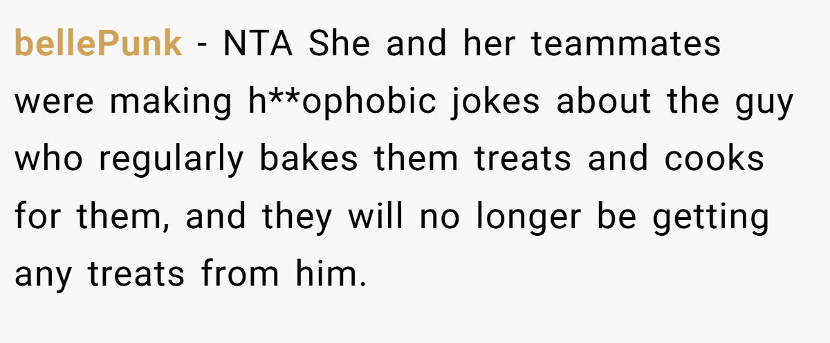 bellePunk − NTA She and her teammates were making h**ophobic jokes about the guy who regularly bakes them treats and cooks for them, and they will no longer be getting any treats from him.