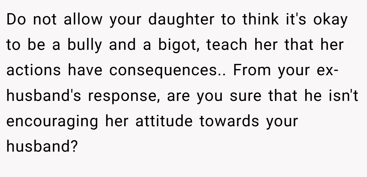 Do not allow your daughter to think it's okay to be a bully and a bigot, teach her that her actions have consequences.. From your ex-husband's response, are you sure that he isn't encouraging her attitude towards your husband?