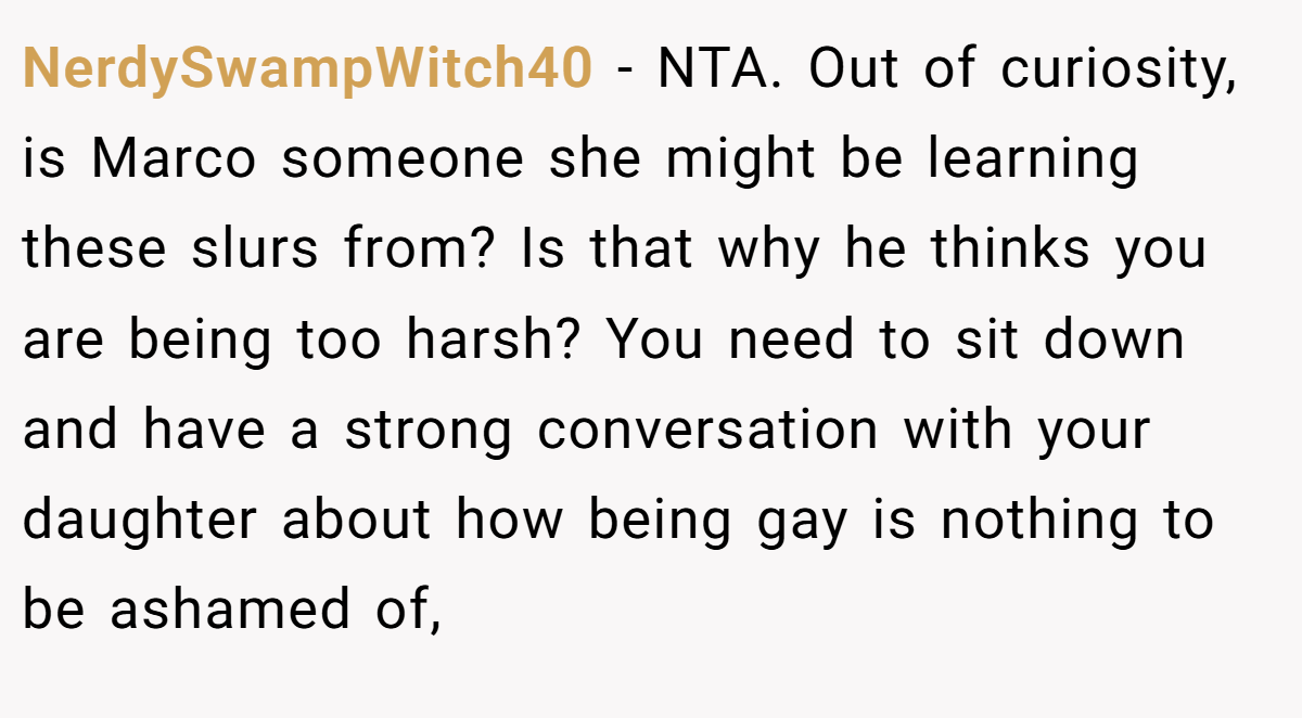 NerdySwampWitch40 − NTA. Out of curiosity, is Marco someone she might be learning these slurs from? Is that why he thinks you are being too harsh? You need to sit down and have a strong conversation with your daughter about how being gay is nothing to be ashamed of,