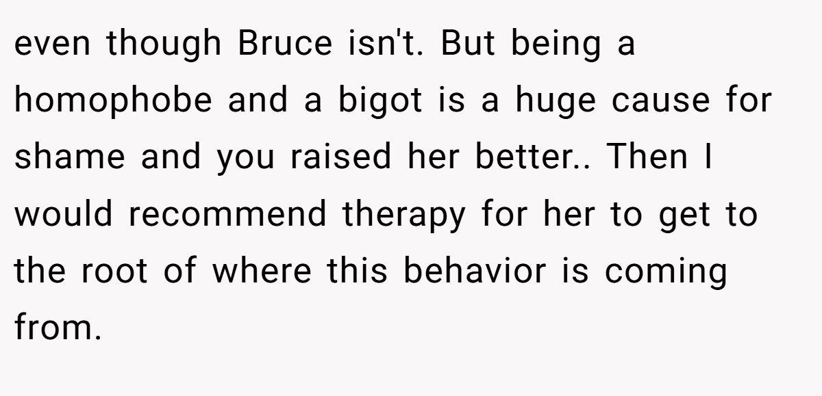 even though Bruce isn't. But being a homophobe and a bigot is a huge cause for shame and you raised her better.. Then I would recommend therapy for her to get to the root of where this behavior is coming from.