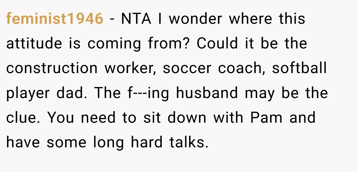feminist1946 − NTA I wonder where this attitude is coming from? Could it be the construction worker, soccer coach, softball player dad. The f---ing husband may be the clue. You need to sit down with Pam and have some long hard talks.