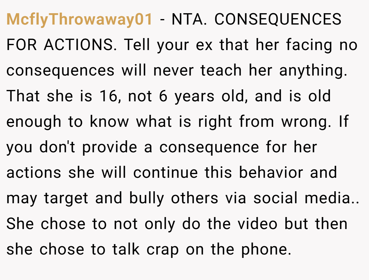 McflyThrowaway01 − NTA. CONSEQUENCES FOR ACTIONS. Tell your ex that her facing no consequences will never teach her anything. That she is 16, not 6 years old, and is old enough to know what is right from wrong. If you don't provide a consequence for her actions she will continue this behavior and may target and bully others via social media.. She chose to not only do the video but then she chose to talk crap on the phone.