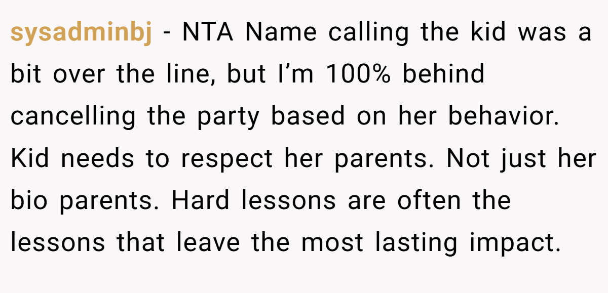 sysadminbj − NTA Name calling the kid was a bit over the line, but I’m 100% behind cancelling the party based on her behavior. Kid needs to respect her parents. Not just her bio parents. Hard lessons are often the lessons that leave the most lasting impact.