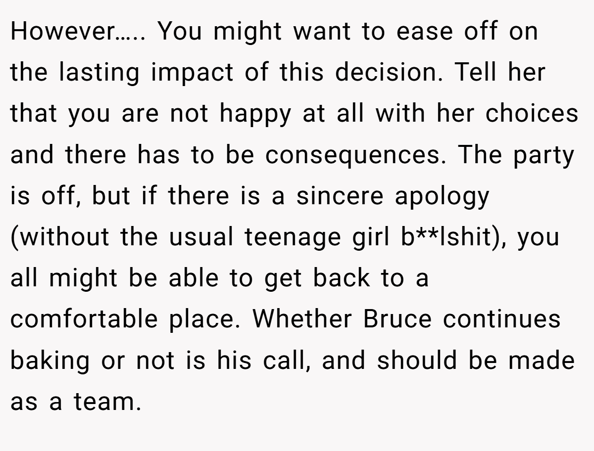 However….. You might want to ease off on the lasting impact of this decision. Tell her that you are not happy at all with her choices and there has to be consequences. The party is off, but if there is a sincere apology (without the usual teenage girl b**lshit), you all might be able to get back to a comfortable place. Whether Bruce continues baking or not is his call, and should be made as a team.