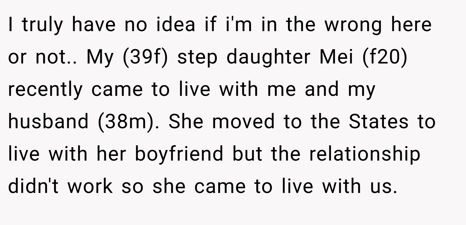 I truly have no idea if i'm in the wrong here or not.. My (39f) step daughter Mei (f20) recently came to live with me and my husband (38m). She moved to the States to live with her boyfriend but the relationship didn't work so she came to live with us.